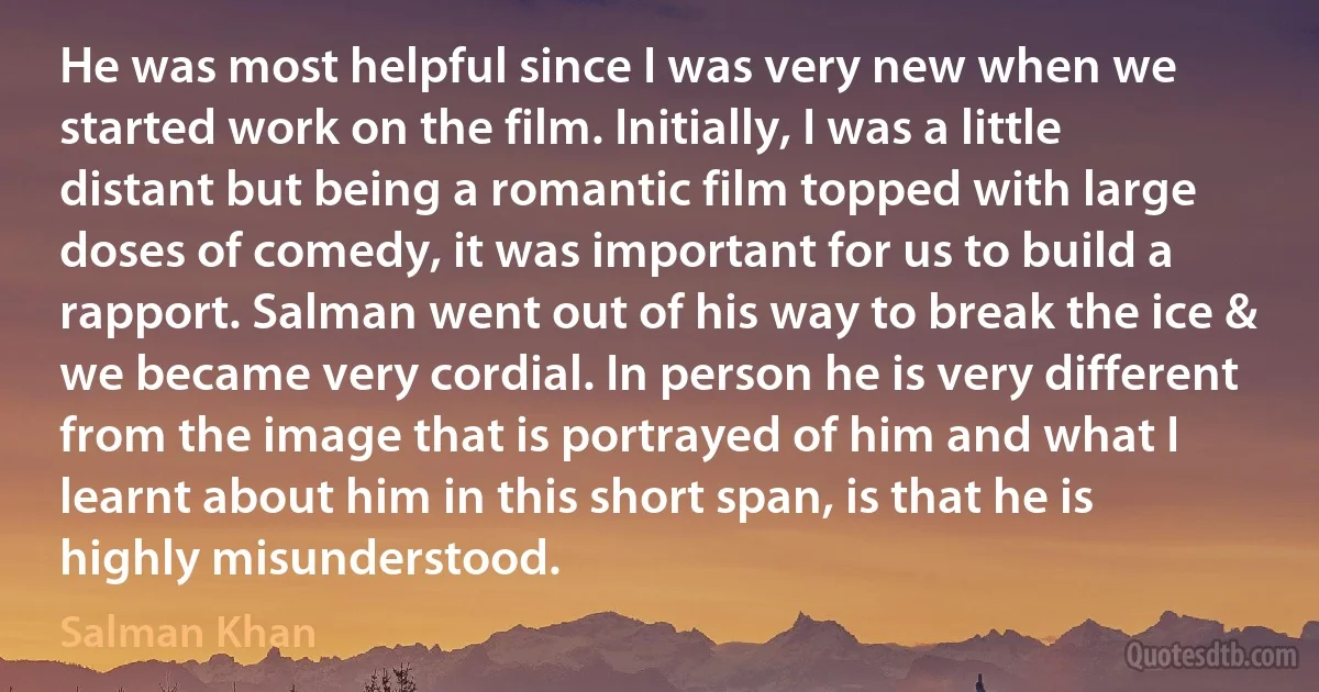 He was most helpful since I was very new when we started work on the film. Initially, I was a little distant but being a romantic film topped with large doses of comedy, it was important for us to build a rapport. Salman went out of his way to break the ice & we became very cordial. In person he is very different from the image that is portrayed of him and what I learnt about him in this short span, is that he is highly misunderstood. (Salman Khan)