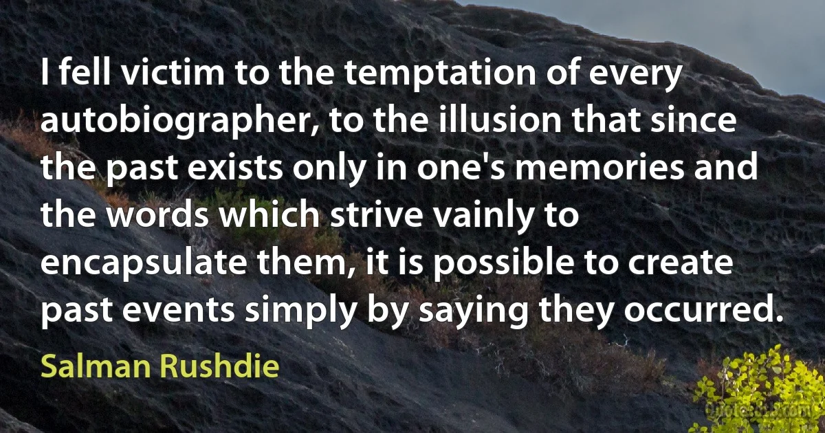 I fell victim to the temptation of every autobiographer, to the illusion that since the past exists only in one's memories and the words which strive vainly to encapsulate them, it is possible to create past events simply by saying they occurred. (Salman Rushdie)