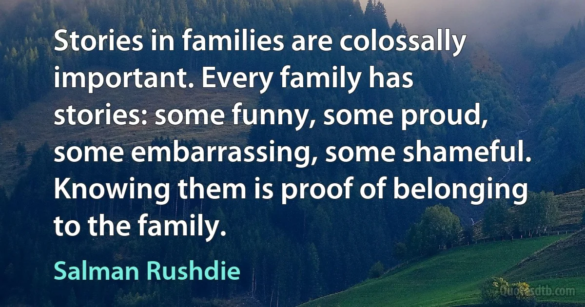 Stories in families are colossally important. Every family has stories: some funny, some proud, some embarrassing, some shameful. Knowing them is proof of belonging to the family. (Salman Rushdie)