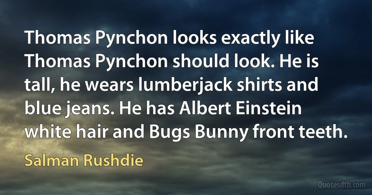 Thomas Pynchon looks exactly like Thomas Pynchon should look. He is tall, he wears lumberjack shirts and blue jeans. He has Albert Einstein white hair and Bugs Bunny front teeth. (Salman Rushdie)