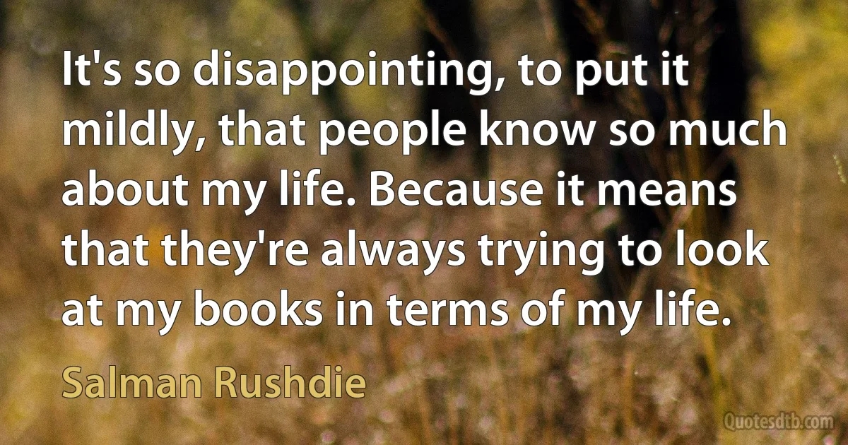 It's so disappointing, to put it mildly, that people know so much about my life. Because it means that they're always trying to look at my books in terms of my life. (Salman Rushdie)