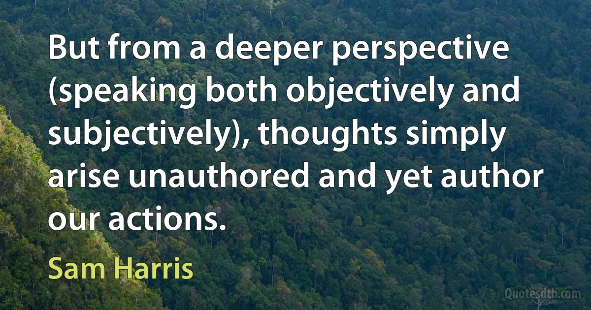 But from a deeper perspective (speaking both objectively and subjectively), thoughts simply arise unauthored and yet author our actions. (Sam Harris)