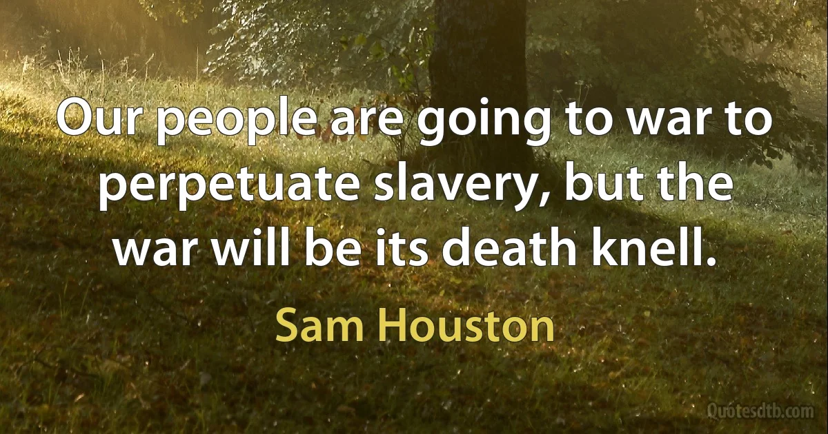 Our people are going to war to perpetuate slavery, but the war will be its death knell. (Sam Houston)