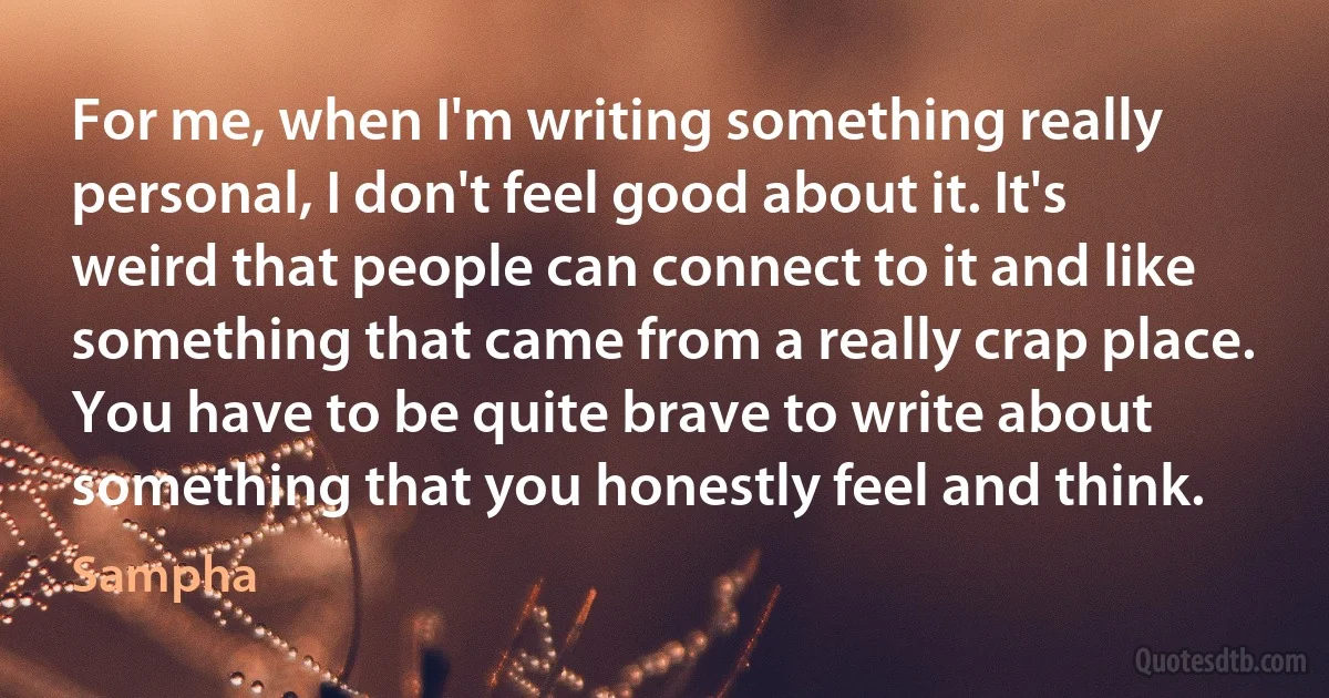 For me, when I'm writing something really personal, I don't feel good about it. It's weird that people can connect to it and like something that came from a really crap place. You have to be quite brave to write about something that you honestly feel and think. (Sampha)