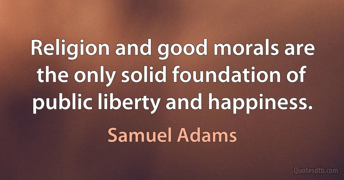 Religion and good morals are the only solid foundation of public liberty and happiness. (Samuel Adams)