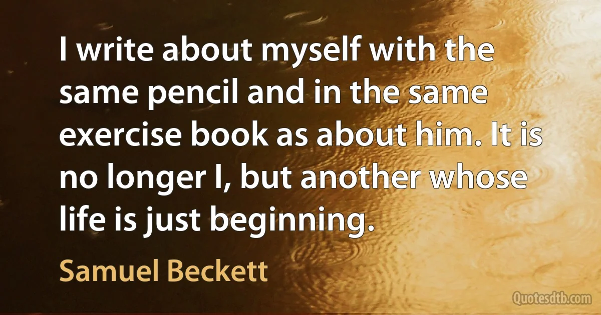 I write about myself with the same pencil and in the same exercise book as about him. It is no longer I, but another whose life is just beginning. (Samuel Beckett)