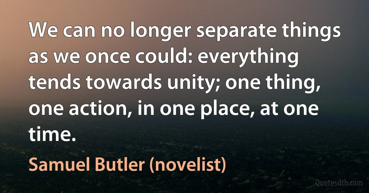 We can no longer separate things as we once could: everything tends towards unity; one thing, one action, in one place, at one time. (Samuel Butler (novelist))