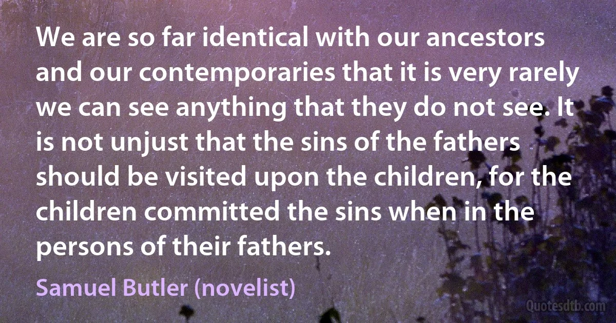 We are so far identical with our ancestors and our contemporaries that it is very rarely we can see anything that they do not see. It is not unjust that the sins of the fathers should be visited upon the children, for the children committed the sins when in the persons of their fathers. (Samuel Butler (novelist))