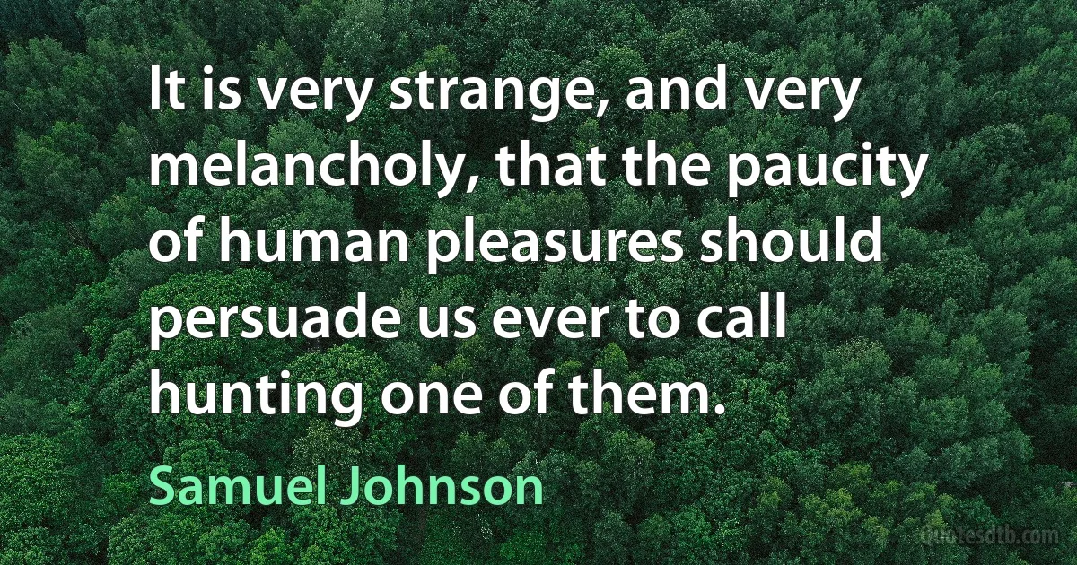 It is very strange, and very melancholy, that the paucity of human pleasures should persuade us ever to call hunting one of them. (Samuel Johnson)