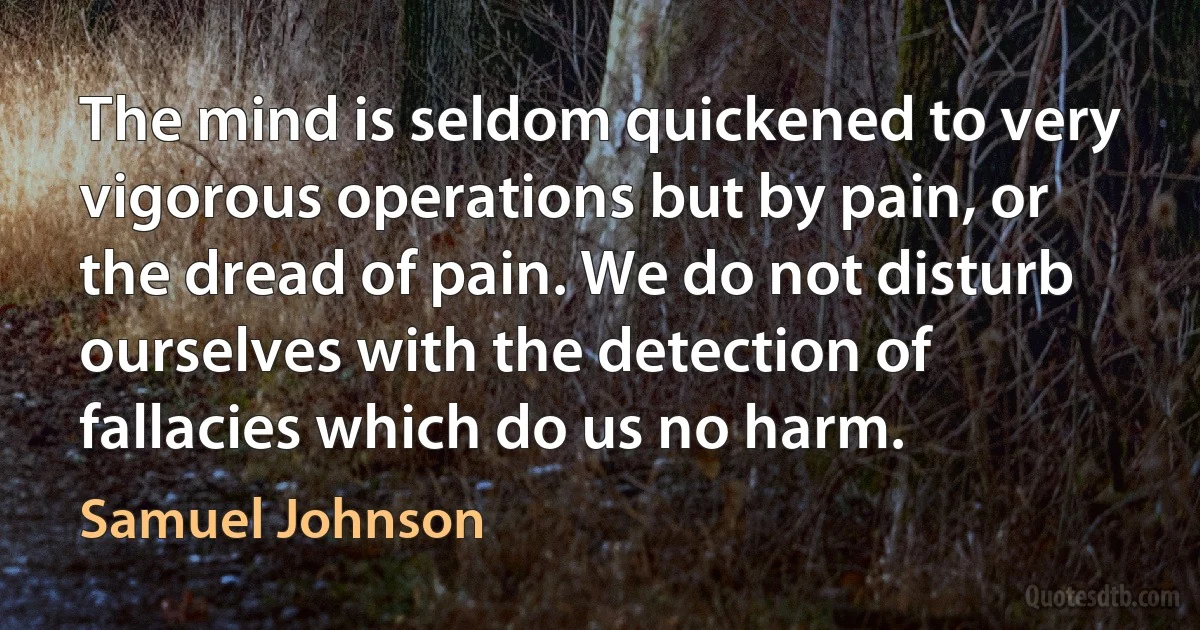 The mind is seldom quickened to very vigorous operations but by pain, or the dread of pain. We do not disturb ourselves with the detection of fallacies which do us no harm. (Samuel Johnson)