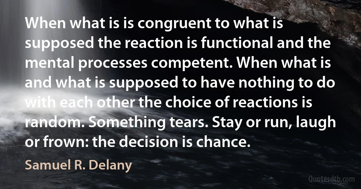 When what is is congruent to what is supposed the reaction is functional and the mental processes competent. When what is and what is supposed to have nothing to do with each other the choice of reactions is random. Something tears. Stay or run, laugh or frown: the decision is chance. (Samuel R. Delany)