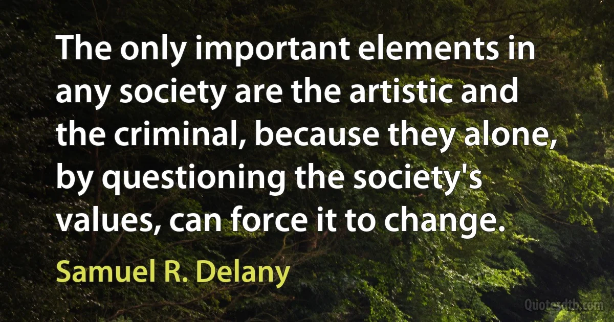 The only important elements in any society are the artistic and the criminal, because they alone, by questioning the society's values, can force it to change. (Samuel R. Delany)