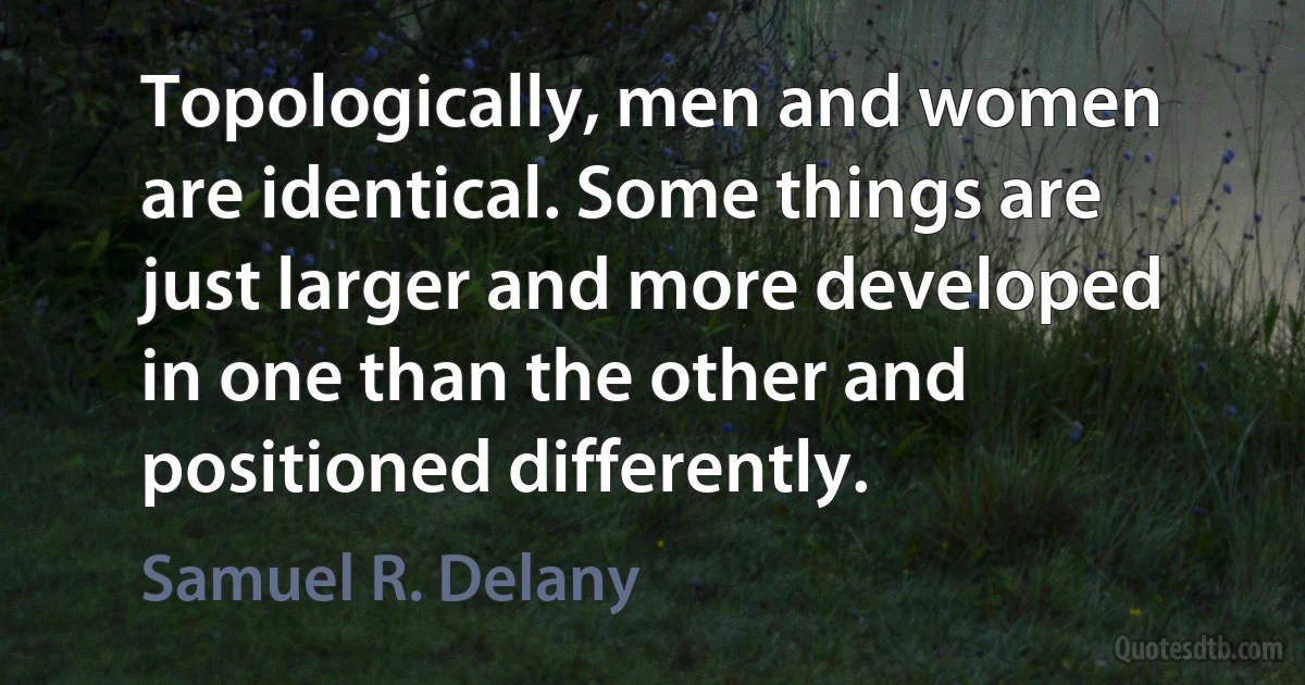 Topologically, men and women are identical. Some things are just larger and more developed in one than the other and positioned differently. (Samuel R. Delany)