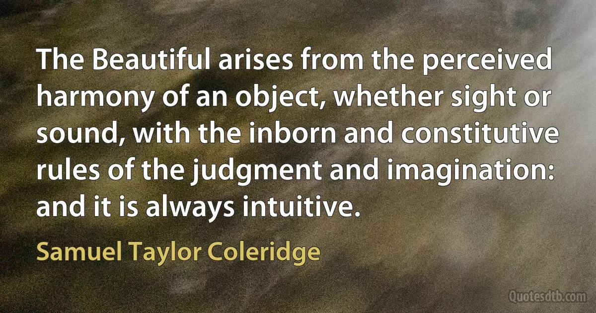 The Beautiful arises from the perceived harmony of an object, whether sight or sound, with the inborn and constitutive rules of the judgment and imagination: and it is always intuitive. (Samuel Taylor Coleridge)