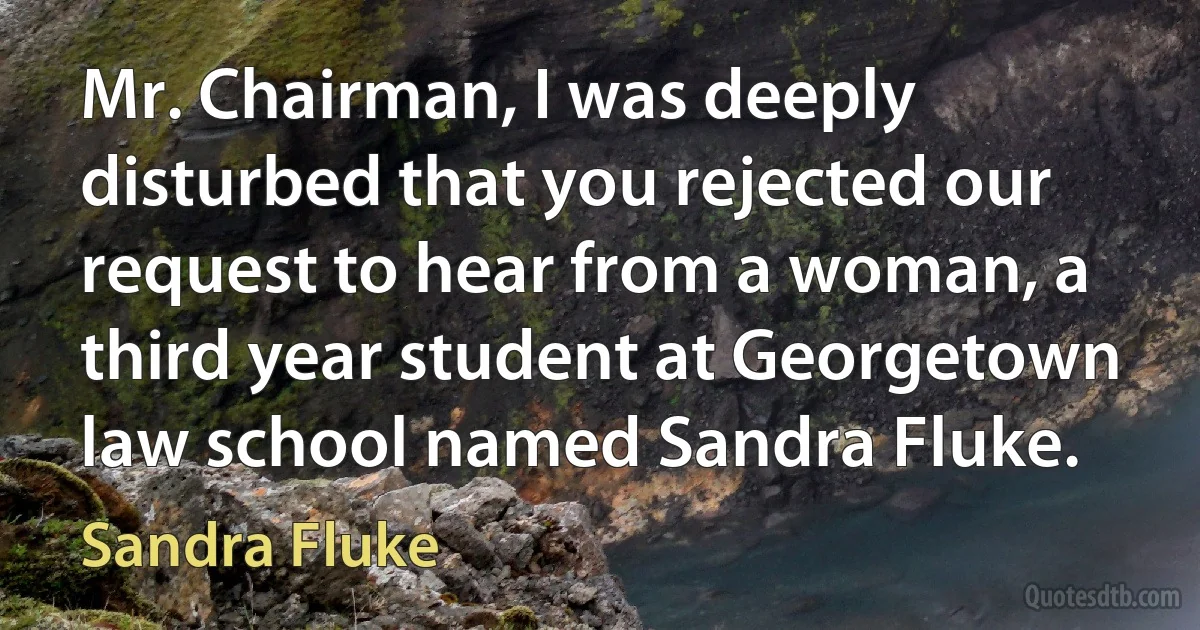 Mr. Chairman, I was deeply disturbed that you rejected our request to hear from a woman, a third year student at Georgetown law school named Sandra Fluke. (Sandra Fluke)