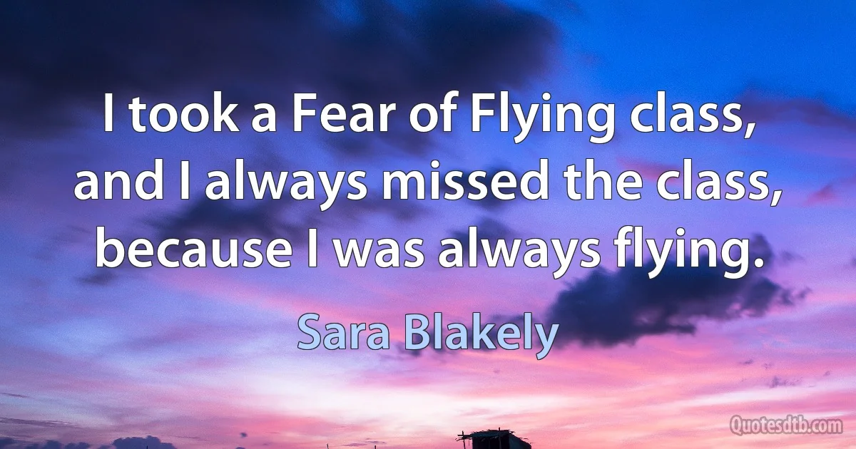 I took a Fear of Flying class, and I always missed the class, because I was always flying. (Sara Blakely)