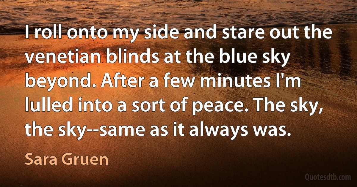 I roll onto my side and stare out the venetian blinds at the blue sky beyond. After a few minutes I'm lulled into a sort of peace. The sky, the sky--same as it always was. (Sara Gruen)