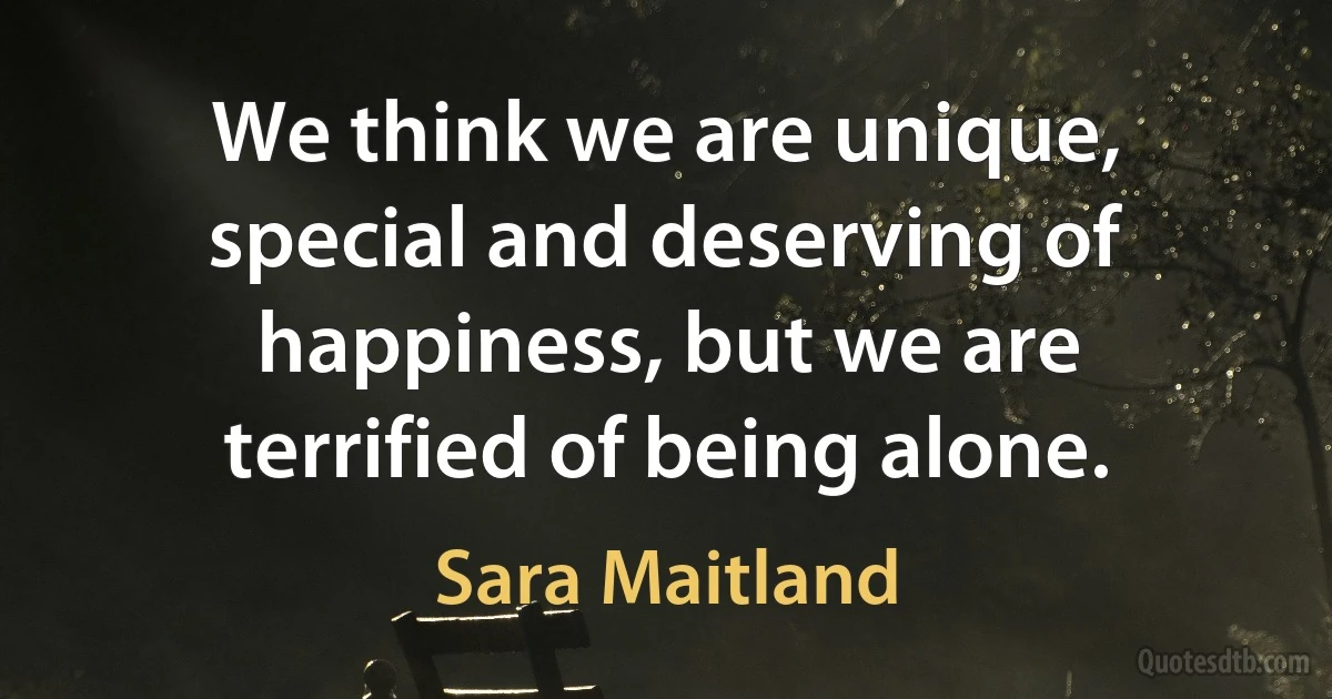 We think we are unique, special and deserving of happiness, but we are terrified of being alone. (Sara Maitland)