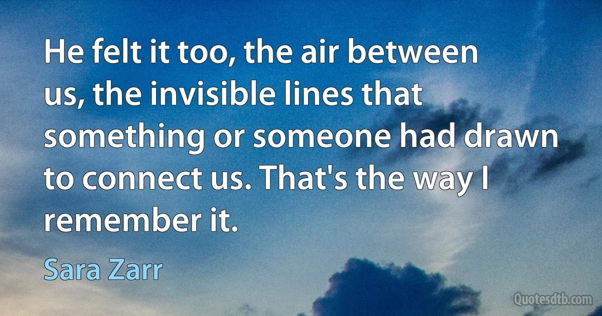 He felt it too, the air between us, the invisible lines that something or someone had drawn to connect us. That's the way I remember it. (Sara Zarr)