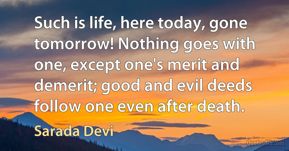 Such is life, here today, gone tomorrow! Nothing goes with one, except one's merit and demerit; good and evil deeds follow one even after death. (Sarada Devi)