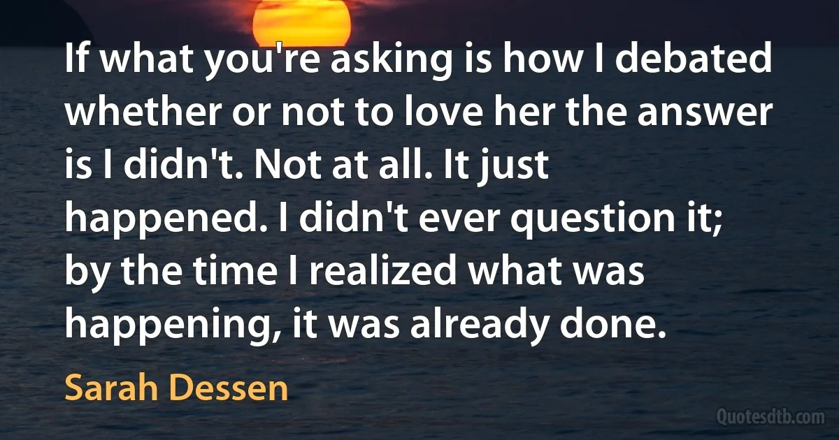 If what you're asking is how I debated whether or not to love her the answer is I didn't. Not at all. It just happened. I didn't ever question it; by the time I realized what was happening, it was already done. (Sarah Dessen)