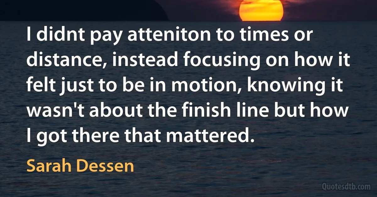 I didnt pay atteniton to times or distance, instead focusing on how it felt just to be in motion, knowing it wasn't about the finish line but how I got there that mattered. (Sarah Dessen)