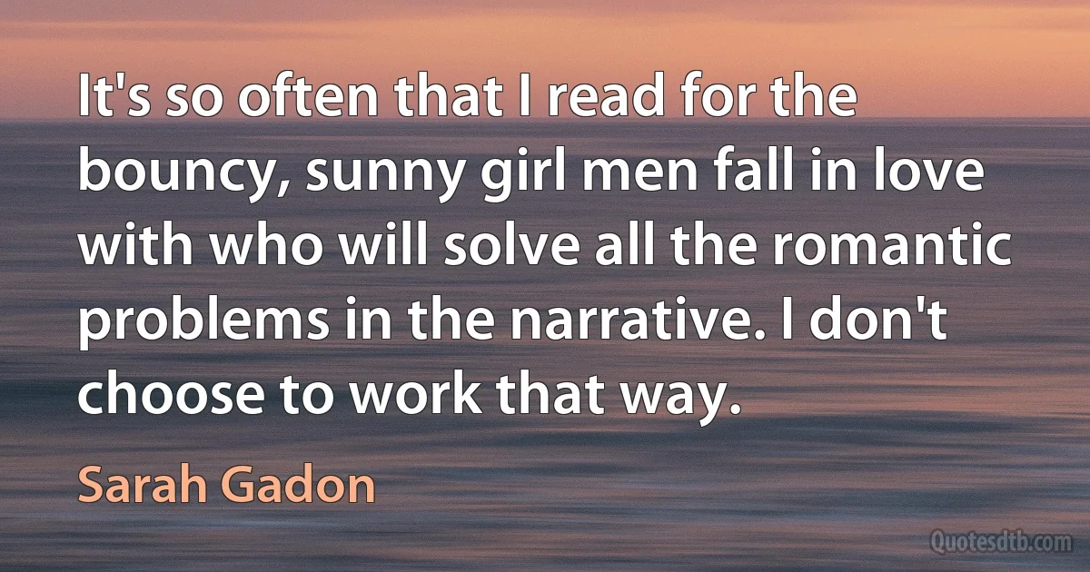 It's so often that I read for the bouncy, sunny girl men fall in love with who will solve all the romantic problems in the narrative. I don't choose to work that way. (Sarah Gadon)