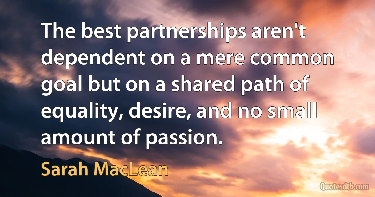 The best partnerships aren't dependent on a mere common goal but on a shared path of equality, desire, and no small amount of passion. (Sarah MacLean)