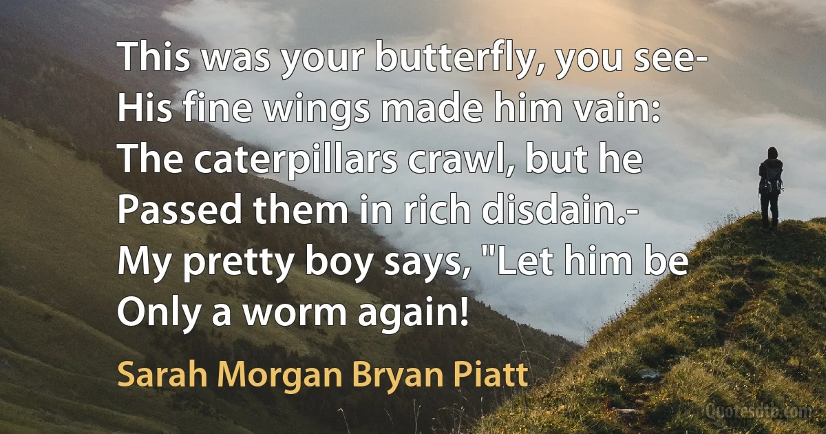 This was your butterfly, you see-
His fine wings made him vain:
The caterpillars crawl, but he
Passed them in rich disdain.-
My pretty boy says, "Let him be
Only a worm again! (Sarah Morgan Bryan Piatt)