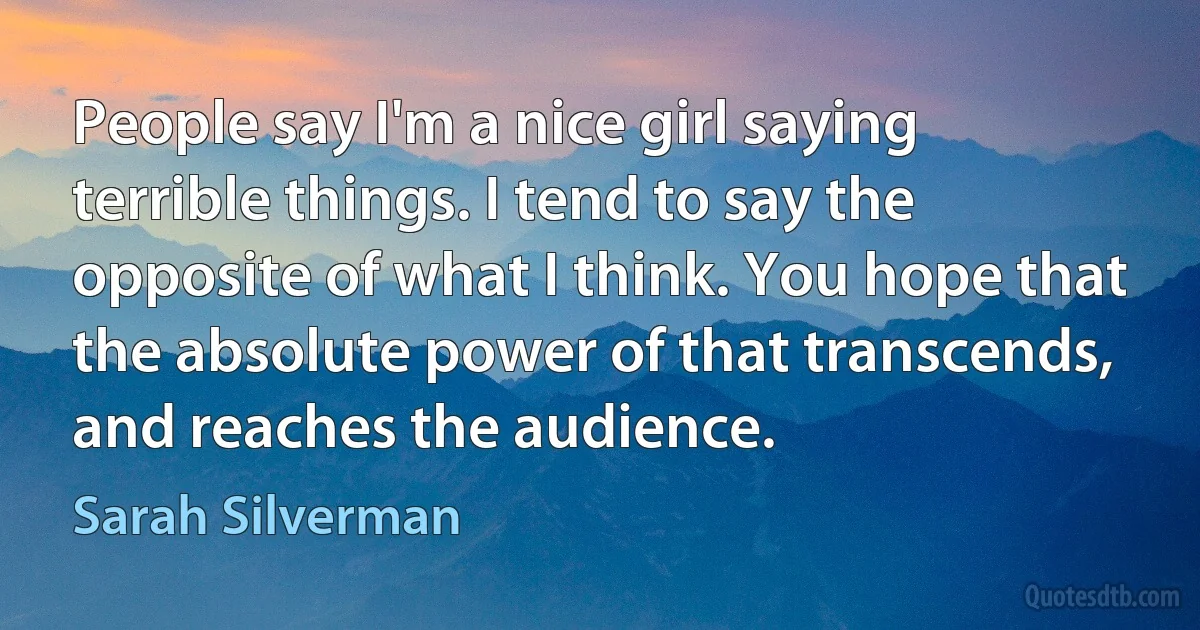 People say I'm a nice girl saying terrible things. I tend to say the opposite of what I think. You hope that the absolute power of that transcends, and reaches the audience. (Sarah Silverman)