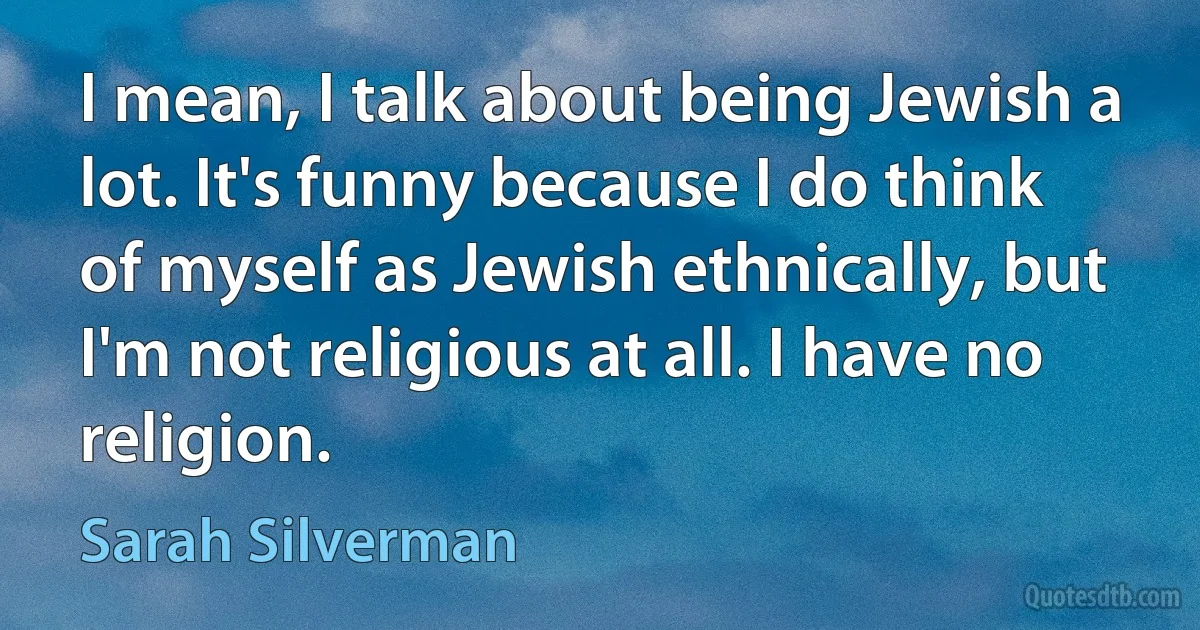 I mean, I talk about being Jewish a lot. It's funny because I do think of myself as Jewish ethnically, but I'm not religious at all. I have no religion. (Sarah Silverman)