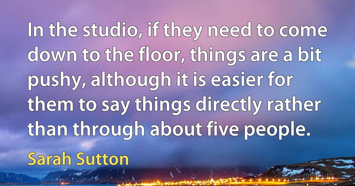 In the studio, if they need to come down to the floor, things are a bit pushy, although it is easier for them to say things directly rather than through about five people. (Sarah Sutton)