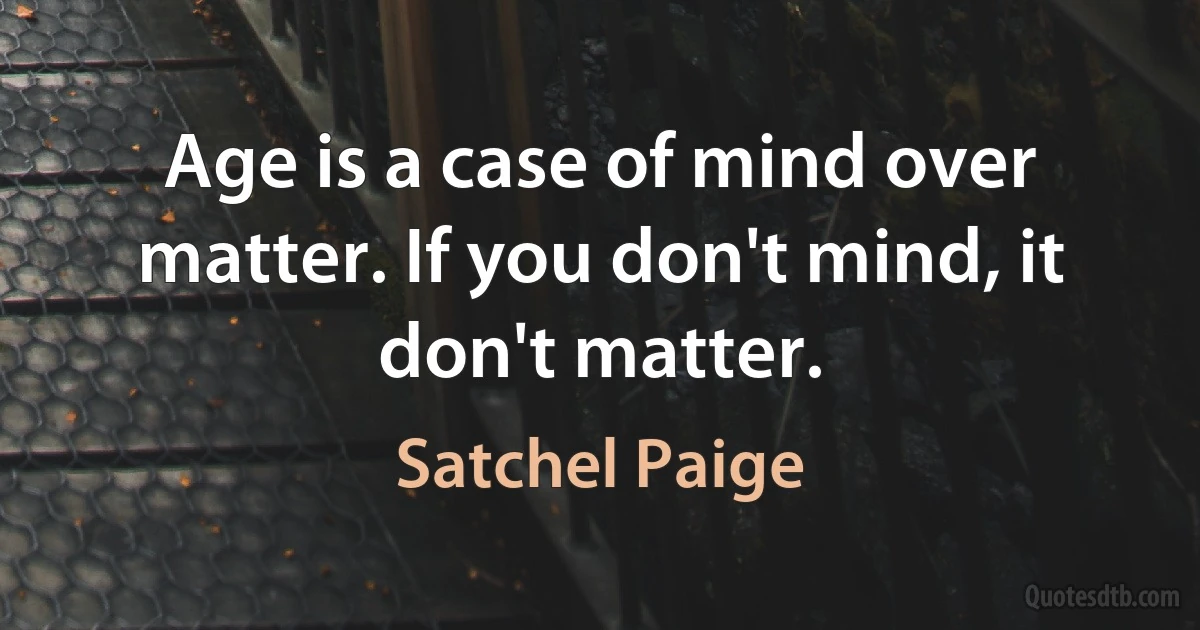 Age is a case of mind over matter. If you don't mind, it don't matter. (Satchel Paige)