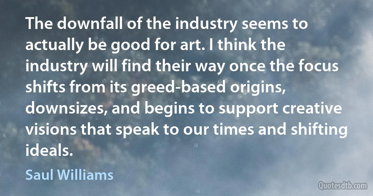 The downfall of the industry seems to actually be good for art. I think the industry will find their way once the focus shifts from its greed-based origins, downsizes, and begins to support creative visions that speak to our times and shifting ideals. (Saul Williams)