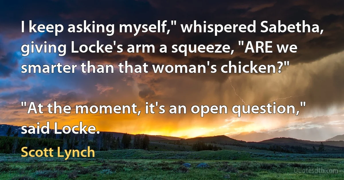 I keep asking myself," whispered Sabetha, giving Locke's arm a squeeze, "ARE we smarter than that woman's chicken?"

"At the moment, it's an open question," said Locke. (Scott Lynch)