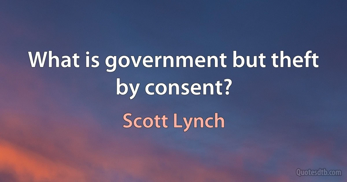 What is government but theft by consent? (Scott Lynch)