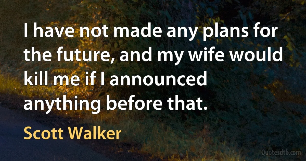 I have not made any plans for the future, and my wife would kill me if I announced anything before that. (Scott Walker)