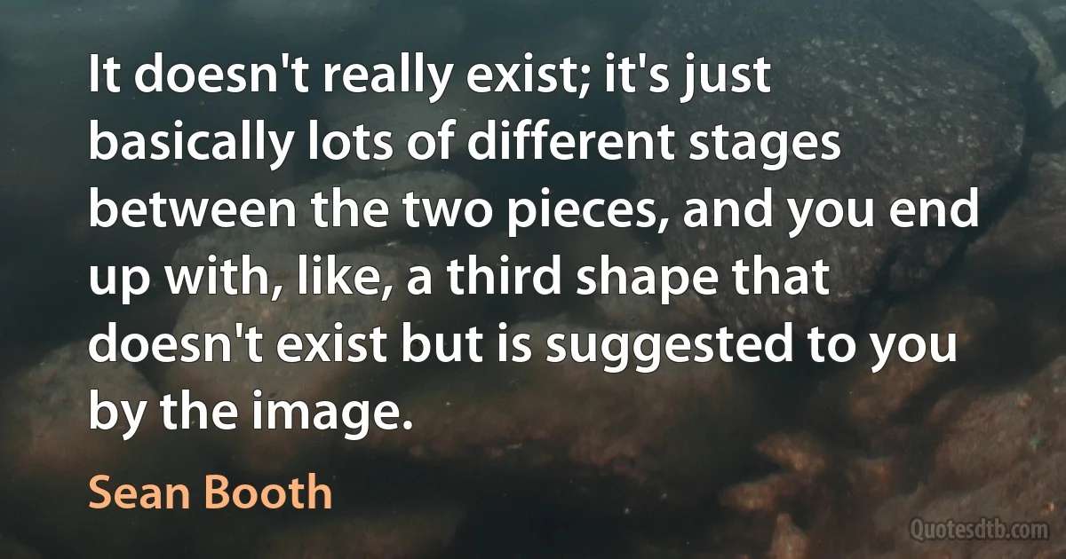 It doesn't really exist; it's just basically lots of different stages between the two pieces, and you end up with, like, a third shape that doesn't exist but is suggested to you by the image. (Sean Booth)