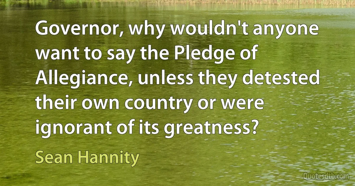 Governor, why wouldn't anyone want to say the Pledge of Allegiance, unless they detested their own country or were ignorant of its greatness? (Sean Hannity)