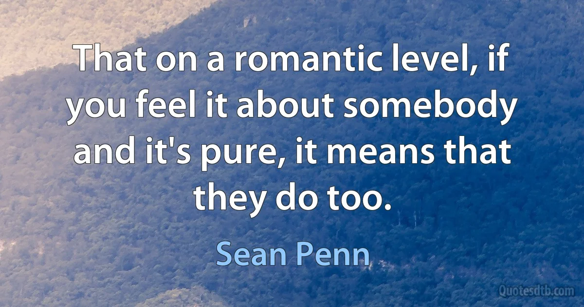 That on a romantic level, if you feel it about somebody and it's pure, it means that they do too. (Sean Penn)