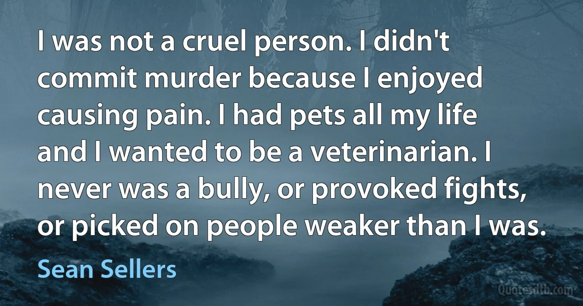 I was not a cruel person. I didn't commit murder because I enjoyed causing pain. I had pets all my life and I wanted to be a veterinarian. I never was a bully, or provoked fights, or picked on people weaker than I was. (Sean Sellers)