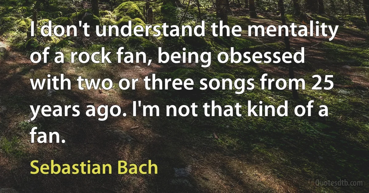 I don't understand the mentality of a rock fan, being obsessed with two or three songs from 25 years ago. I'm not that kind of a fan. (Sebastian Bach)