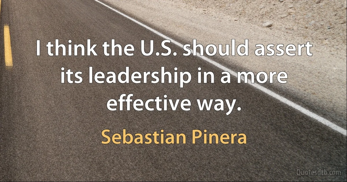 I think the U.S. should assert its leadership in a more effective way. (Sebastian Pinera)