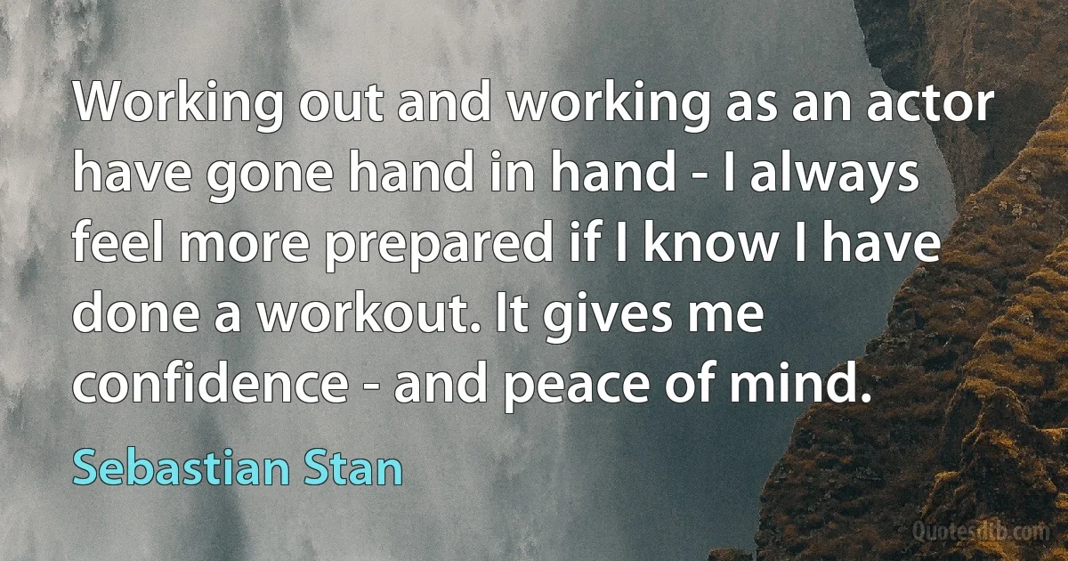 Working out and working as an actor have gone hand in hand - I always feel more prepared if I know I have done a workout. It gives me confidence - and peace of mind. (Sebastian Stan)