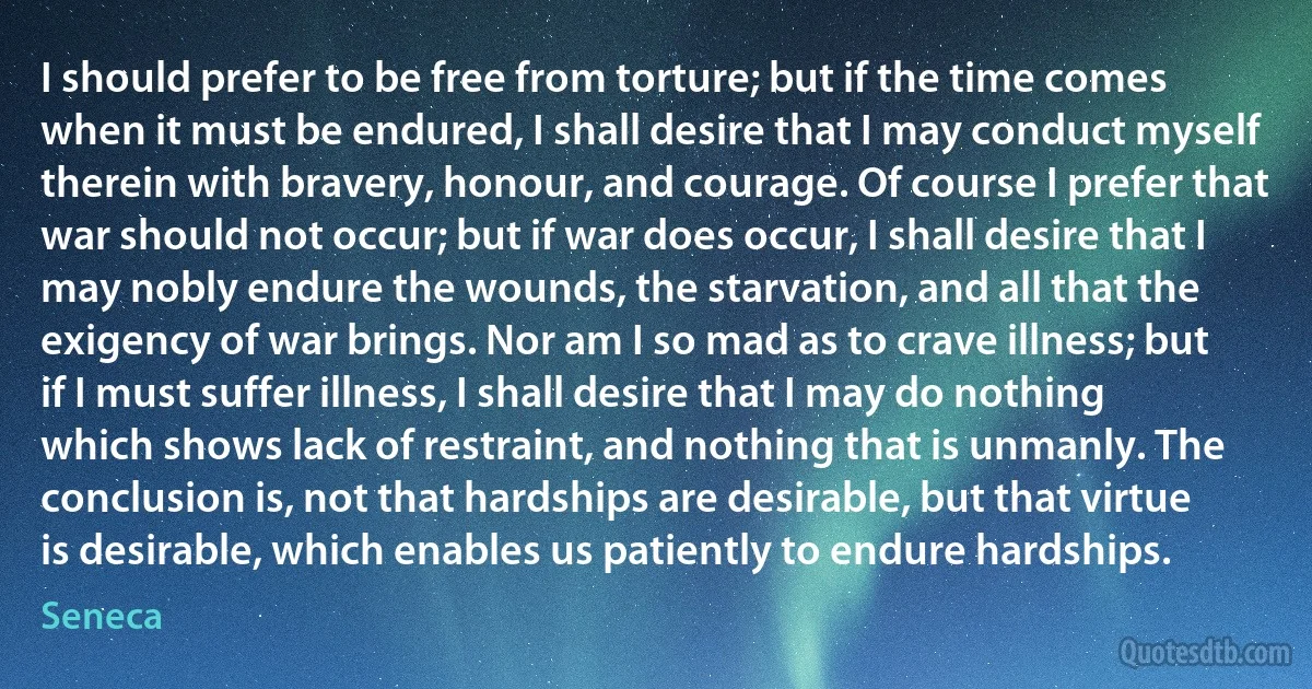 I should prefer to be free from torture; but if the time comes when it must be endured, I shall desire that I may conduct myself therein with bravery, honour, and courage. Of course I prefer that war should not occur; but if war does occur, I shall desire that I may nobly endure the wounds, the starvation, and all that the exigency of war brings. Nor am I so mad as to crave illness; but if I must suffer illness, I shall desire that I may do nothing which shows lack of restraint, and nothing that is unmanly. The conclusion is, not that hardships are desirable, but that virtue is desirable, which enables us patiently to endure hardships. (Seneca)