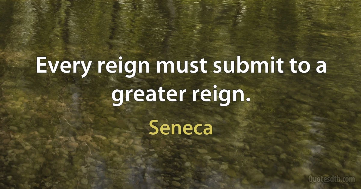 Every reign must submit to a greater reign. (Seneca)