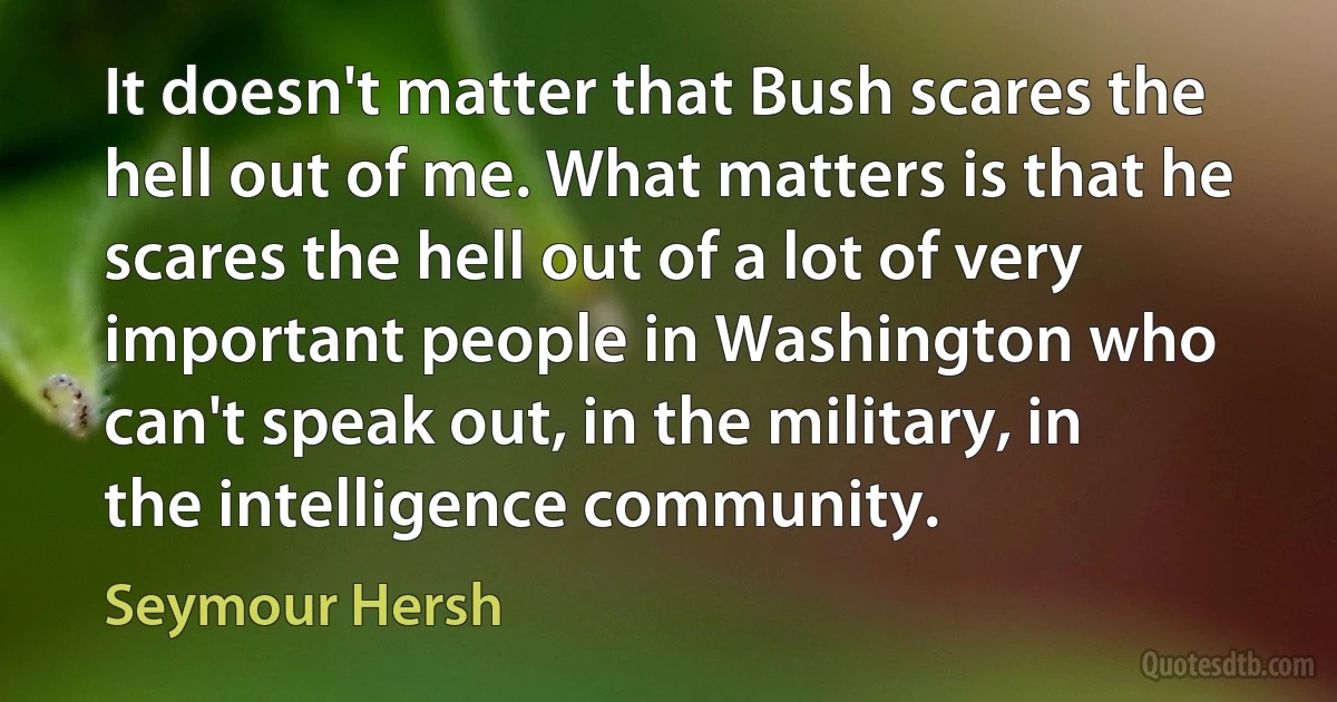 It doesn't matter that Bush scares the hell out of me. What matters is that he scares the hell out of a lot of very important people in Washington who can't speak out, in the military, in the intelligence community. (Seymour Hersh)