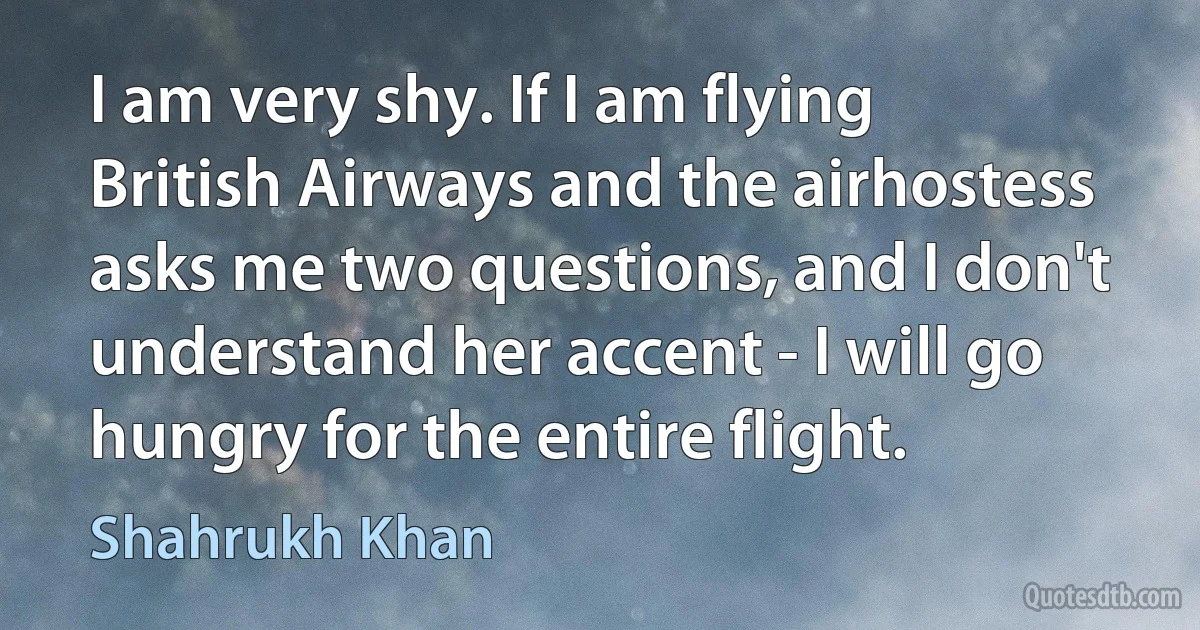 I am very shy. If I am flying British Airways and the airhostess asks me two questions, and I don't understand her accent - I will go hungry for the entire flight. (Shahrukh Khan)