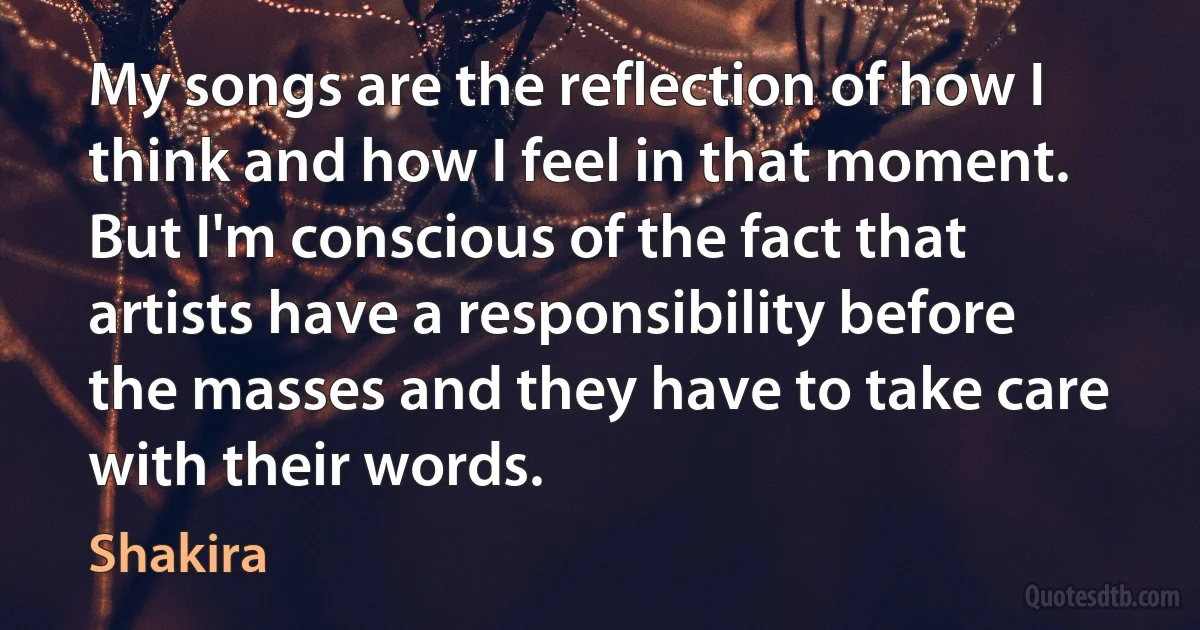 My songs are the reflection of how I think and how I feel in that moment. But I'm conscious of the fact that artists have a responsibility before the masses and they have to take care with their words. (Shakira)