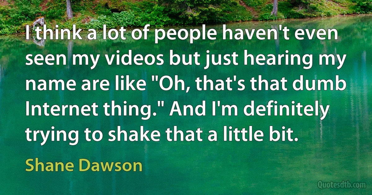 I think a lot of people haven't even seen my videos but just hearing my name are like "Oh, that's that dumb Internet thing." And I'm definitely trying to shake that a little bit. (Shane Dawson)